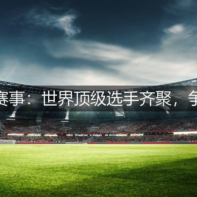 高尔夫最新赛事：世界顶级选手齐聚，争夺冠军荣耀