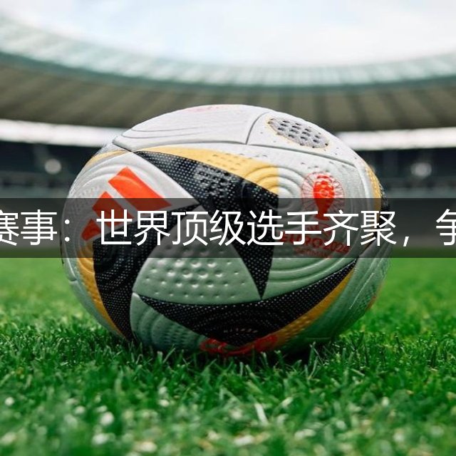 高尔夫最新赛事：世界顶级选手齐聚，争夺冠军荣耀