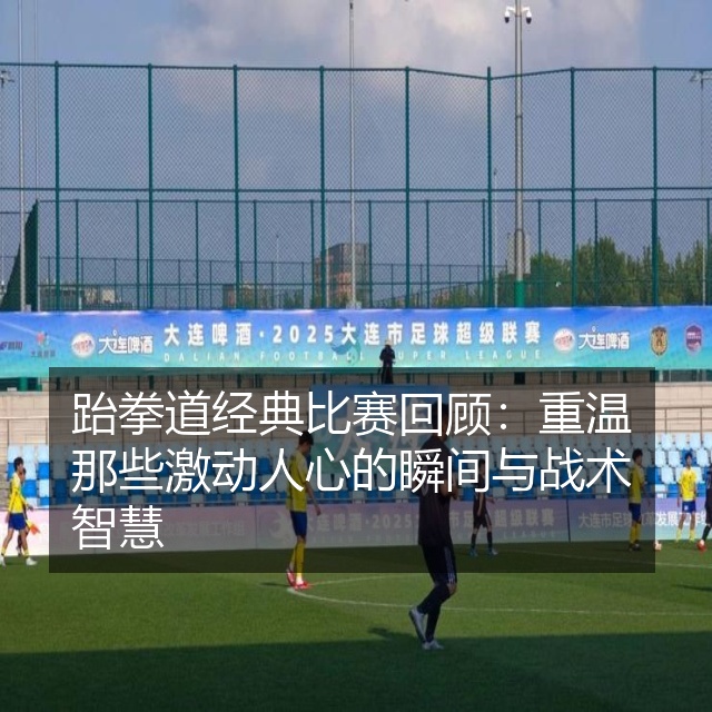 跆拳道经典比赛回顾：重温那些激动人心的瞬间与战术智慧